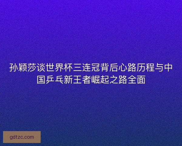 孙颖莎谈世界杯三连冠背后心路历程与中国乒乓新王者崛起之路全面