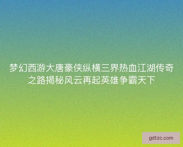 梦幻西游大唐豪侠纵横三界热血江湖传奇之路揭秘风云再起英雄争霸天下