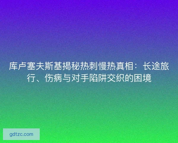 库卢塞夫斯基揭秘热刺慢热真相：长途旅行、伤病与对手陷阱交织的困境